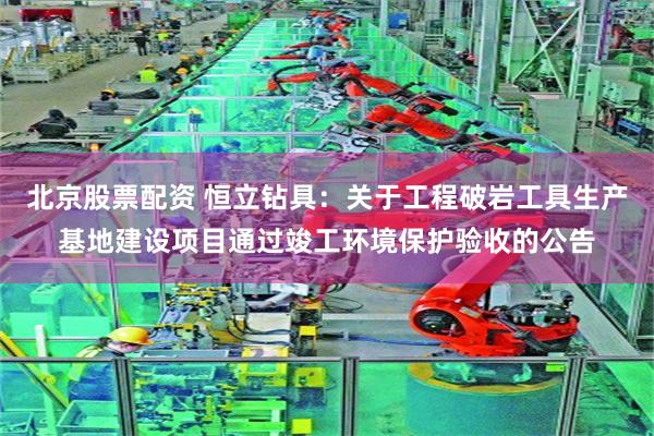 北京股票配资 恒立钻具：关于工程破岩工具生产基地建设项目通过竣工环境保护验收的公告