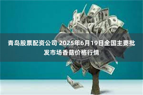 青岛股票配资公司 2025年6月19日全国主要批发市场香菇价格行情