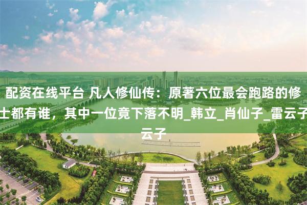 配资在线平台 凡人修仙传：原著六位最会跑路的修士都有谁，其中一位竟下落不明_韩立_肖仙子_雷云子