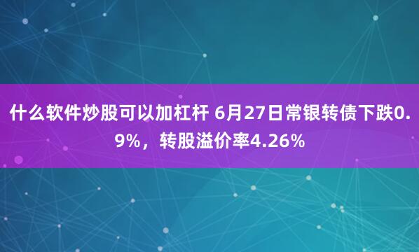 什么软件炒股可以加杠杆 6月27日常银转债下跌0.9%，转股溢价率4.26%