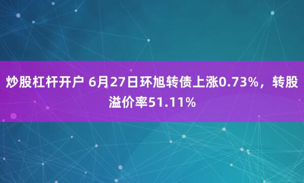 炒股杠杆开户 6月27日环旭转债上涨0.73%，转股溢价率51.11%