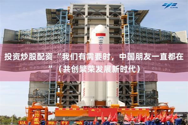 投资炒股配资 “我们有需要时，中国朋友一直都在”（共创繁荣发展新时代）