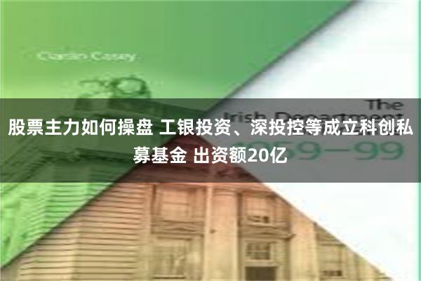 股票主力如何操盘 工银投资、深投控等成立科创私募基金 出资额20亿
