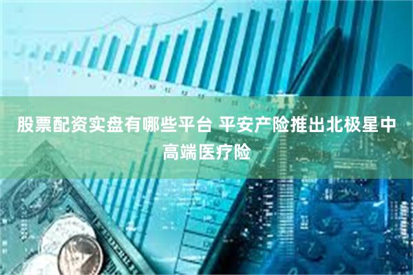 股票配资实盘有哪些平台 平安产险推出北极星中高端医疗险