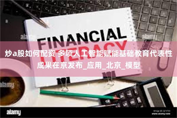 炒a股如何配资 多项人工智能赋能基础教育代表性成果在京发布_应用_北京_模型