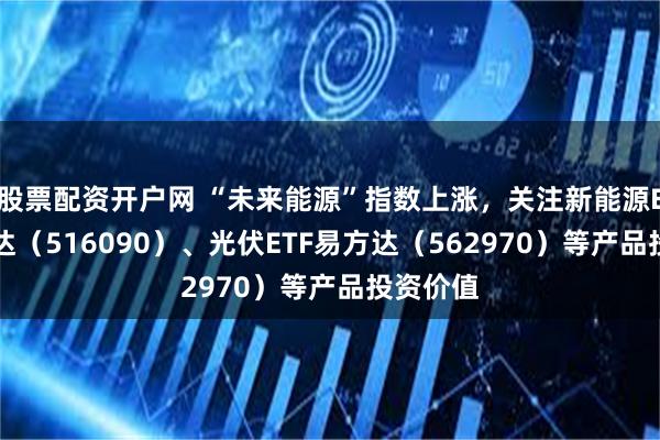 股票配资开户网 “未来能源”指数上涨，关注新能源ETF易方达（516090）、光伏ETF易方达（562970）等产品投资价值