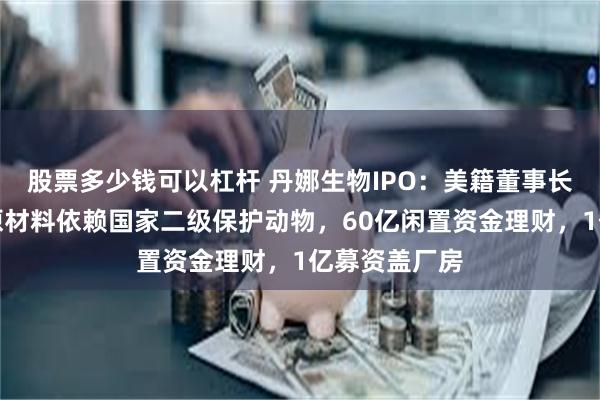 股票多少钱可以杠杆 丹娜生物IPO：美籍董事长掌舵，核心原材料依赖国家二级保护动物，60亿闲置资金理财，1亿募资盖厂房