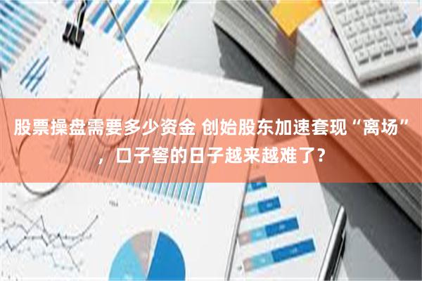 股票操盘需要多少资金 创始股东加速套现“离场”，口子窖的日子越来越难了？