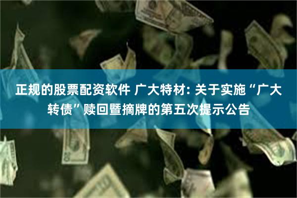 正规的股票配资软件 广大特材: 关于实施“广大转债”赎回暨摘牌的第五次提示公告