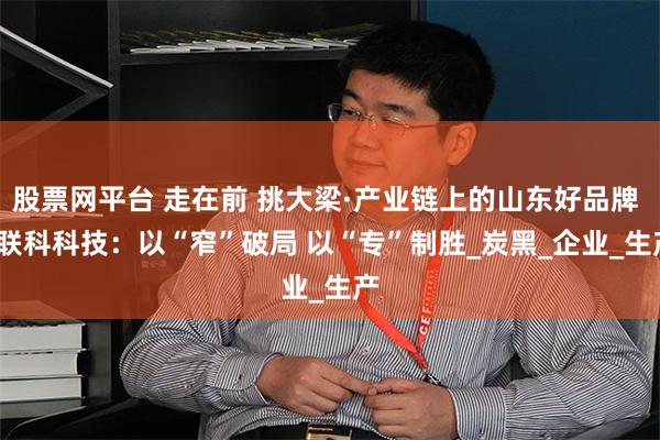 股票网平台 走在前 挑大梁·产业链上的山东好品牌 | 联科科技：以“窄”破局 以“专”制胜_炭黑_企业_生产