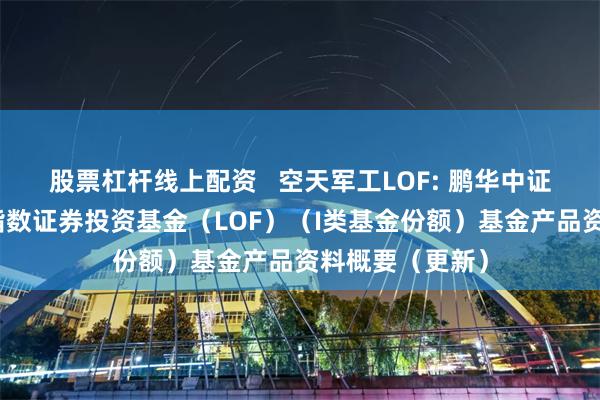 股票杠杆线上配资   空天军工LOF: 鹏华中证空天一体军工指数证券投资基金（LOF）（I类基金份额）基金产品资料概要（更新）