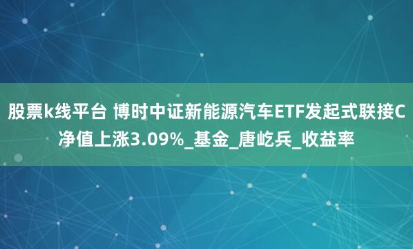 股票k线平台 博时中证新能源汽车ETF发起式联接C净值上涨3.09%_基金_唐屹兵_收益率
