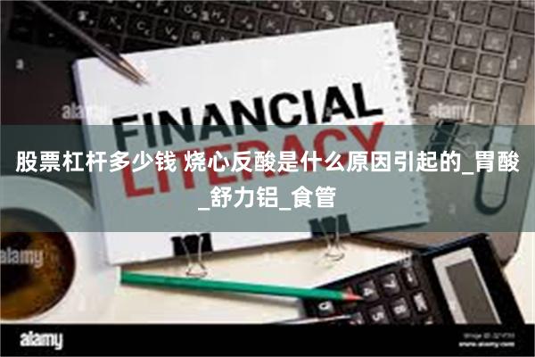 股票杠杆多少钱 烧心反酸是什么原因引起的_胃酸_舒力铝_食管