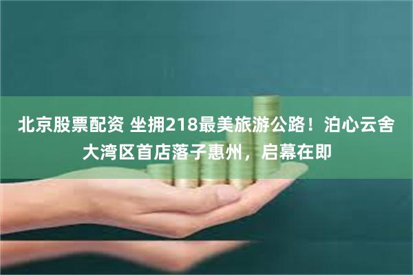 北京股票配资 坐拥218最美旅游公路！泊心云舍大湾区首店落子惠州，启幕在即